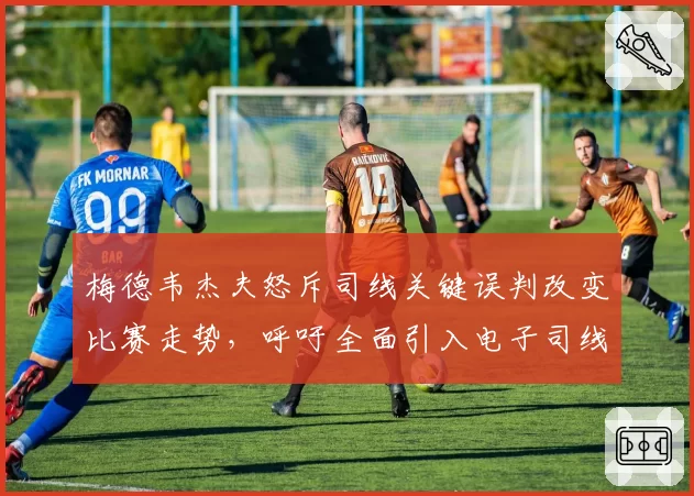 梅德韦杰夫怒斥司线关键误判改变比赛走势,呼吁全面引入电子司线系统