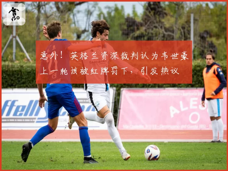 意外！英格兰资深裁判认为韦世豪上一轮该被红牌罚下，引发热议