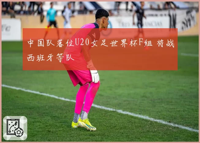 中国队落位U20女足世界杯F组 将战西班牙等队