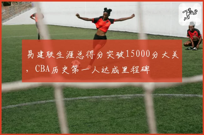 易建联生涯总得分突破15000分大关，CBA历史第一人达成里程碑
