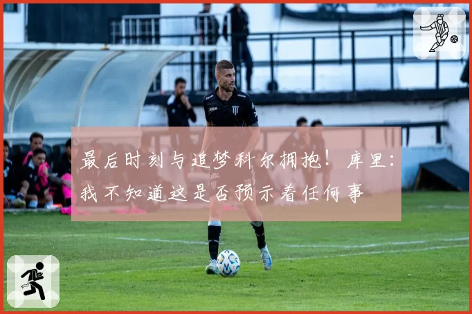 最后时刻与追梦科尔拥抱！库里：我不知道这是否预示着任何事