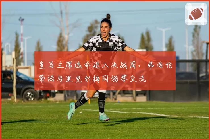 皇马主席选举进入决战周，弗洛伦蒂诺与里克尔梅同场零交流