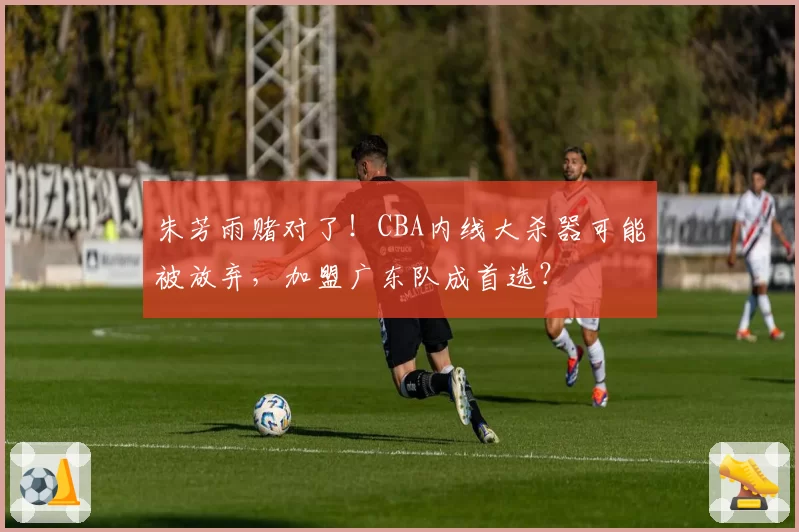 朱芳雨赌对了！CBA内线大杀器可能被放弃，加盟广东队成首选？