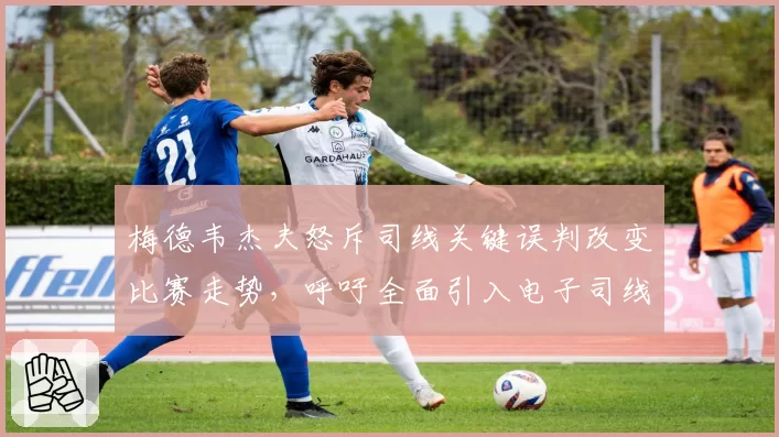 梅德韦杰夫怒斥司线关键误判改变比赛走势，呼吁全面引入电子司线系统