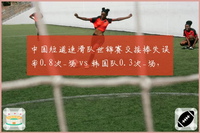 中国短道速滑队世锦赛交接棒失误率0.8次_场 vs 韩国队0.3次_场,配合待磨合