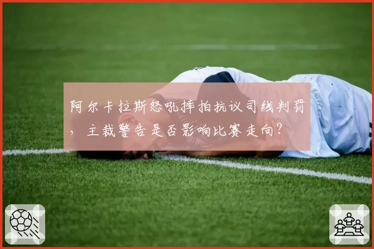 阿尔卡拉斯怒吼摔拍抗议司线判罚，主裁警告是否影响比赛走向？