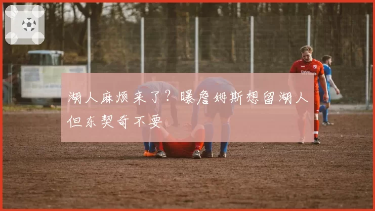 湖人麻烦来了？曝詹姆斯想留湖人但东契奇不要