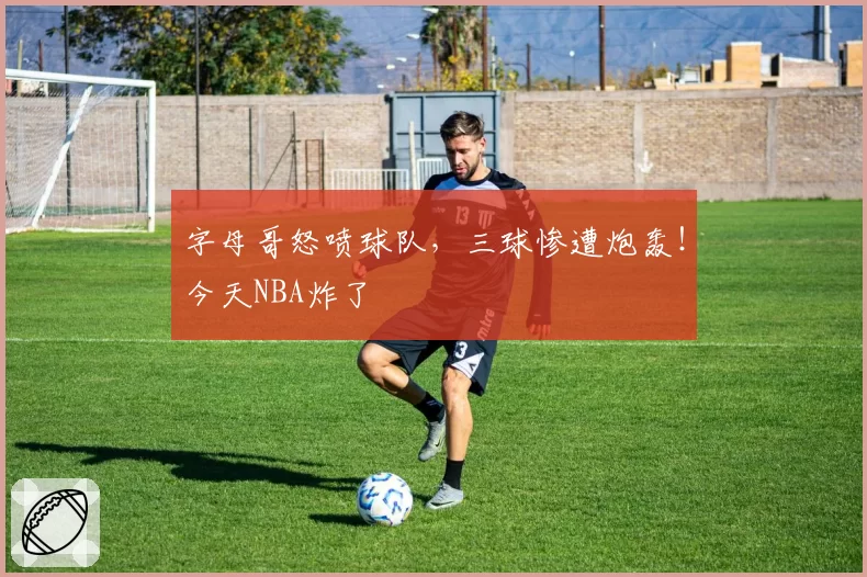 字母哥怒喷球队，三球惨遭炮轰！今天NBA炸了