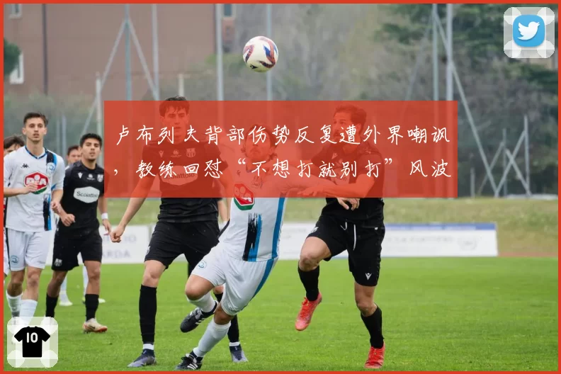 卢布列夫背部伤势反复遭外界嘲讽，教练回怼“不想打就别打”风波升级