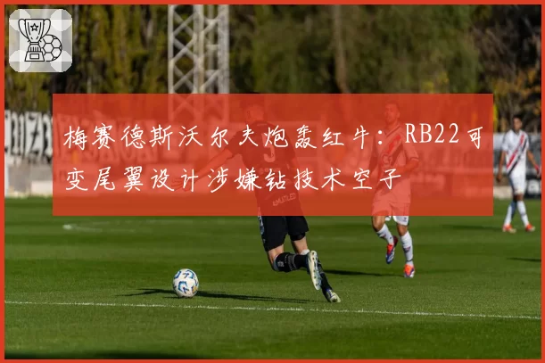 梅赛德斯沃尔夫炮轰红牛：RB22可变尾翼设计涉嫌钻技术空子
