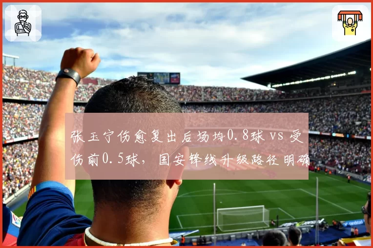 张玉宁伤愈复出后场均0.8球 vs 受伤前0.5球,国安锋线升级路径明确