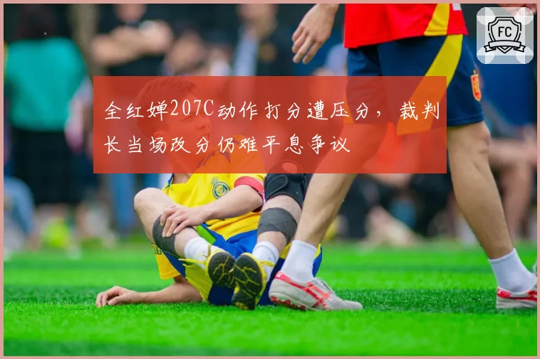 全红婵207C动作打分遭压分,裁判长当场改分仍难平息争议