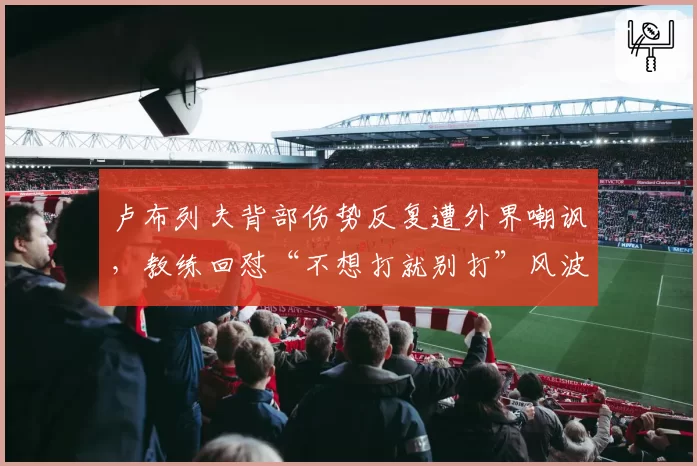 卢布列夫背部伤势反复遭外界嘲讽，教练回怼“不想打就别打”风波升级