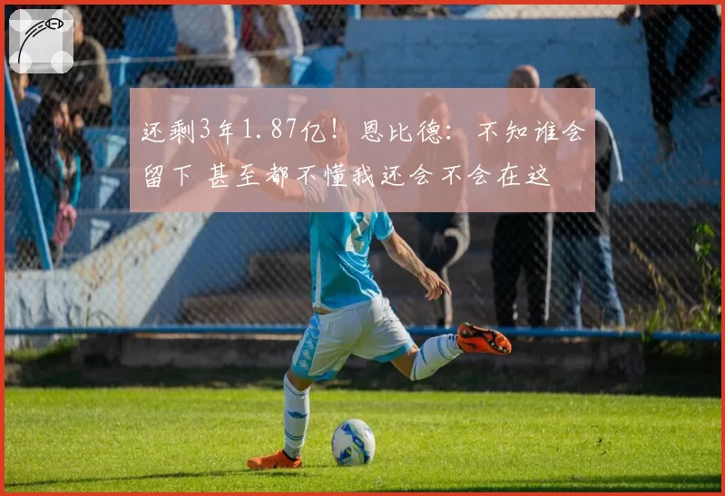还剩3年1.87亿！恩比德：不知谁会留下 甚至都不懂我还会不会在这