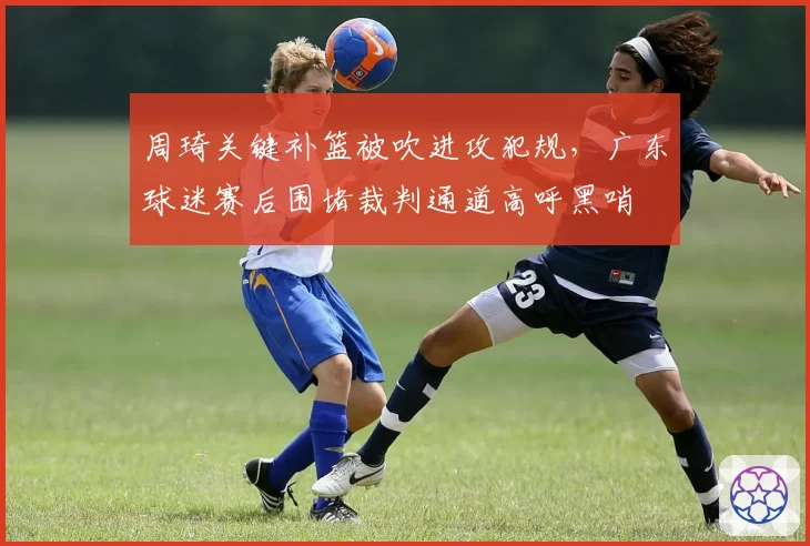 周琦关键补篮被吹进攻犯规,广东球迷赛后围堵裁判通道高呼黑哨