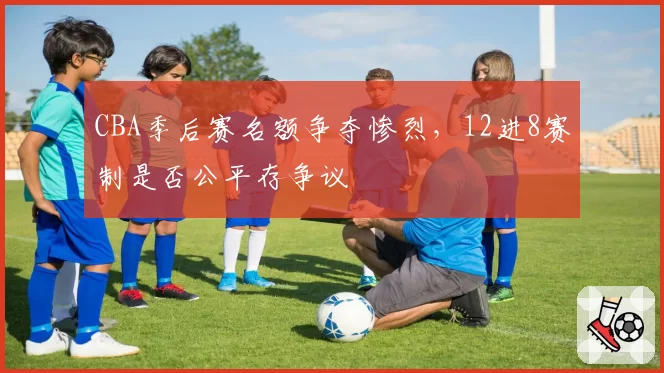 CBA季后赛名额争夺惨烈，12进8赛制是否公平存争议