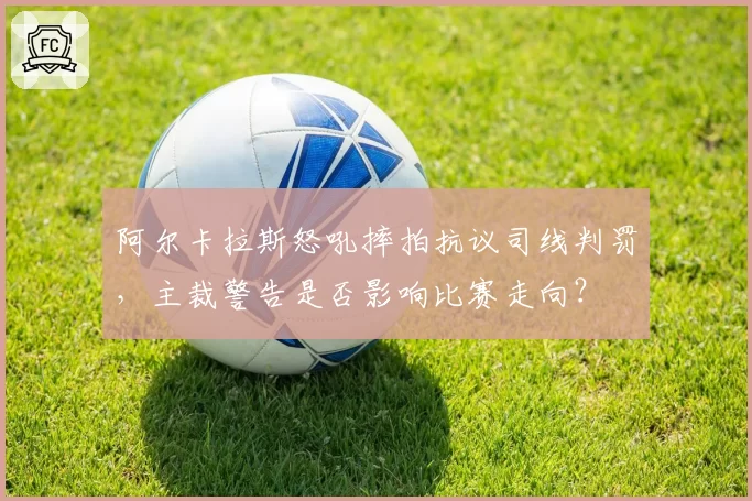 阿尔卡拉斯怒吼摔拍抗议司线判罚，主裁警告是否影响比赛走向？