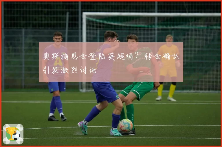 奥斯梅恩会登陆英超吗？转会确认引发激烈讨论
