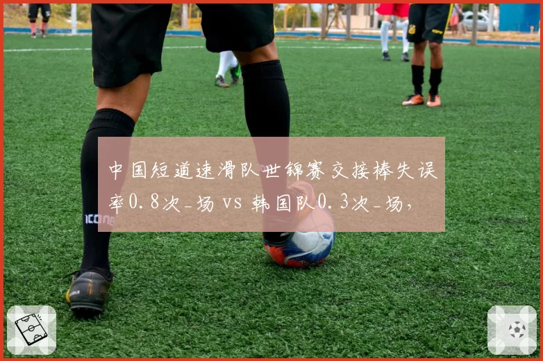 中国短道速滑队世锦赛交接棒失误率0.8次_场 vs 韩国队0.3次_场,配合待磨合