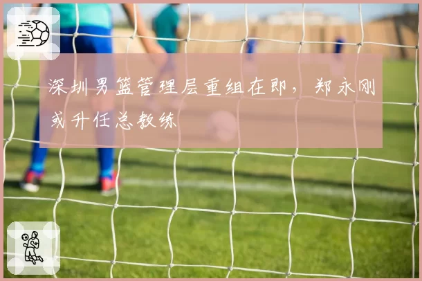 深圳男篮管理层重组在即，郑永刚或升任总教练