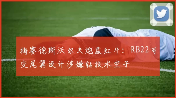 梅赛德斯沃尔夫炮轰红牛：RB22可变尾翼设计涉嫌钻技术空子