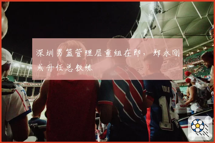 深圳男篮管理层重组在即，郑永刚或升任总教练