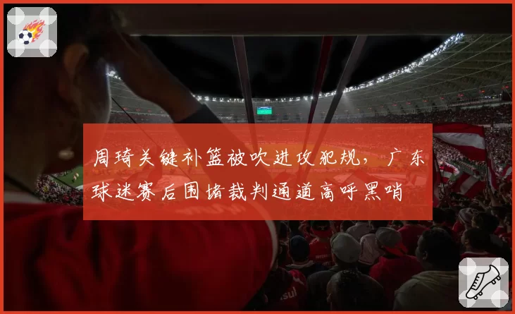 周琦关键补篮被吹进攻犯规，广东球迷赛后围堵裁判通道高呼黑哨