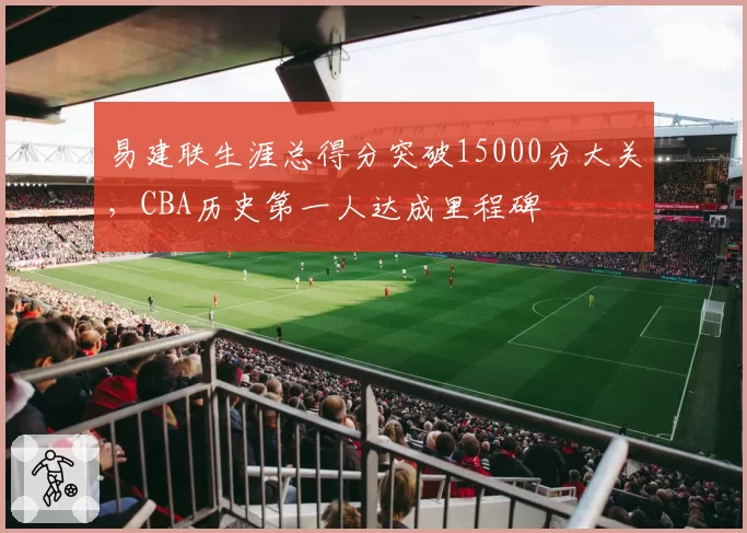 易建联生涯总得分突破15000分大关，CBA历史第一人达成里程碑