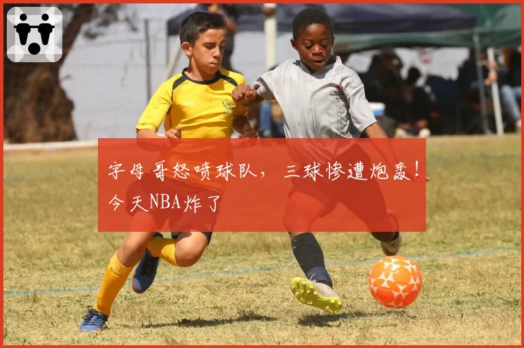 字母哥怒喷球队，三球惨遭炮轰！今天NBA炸了