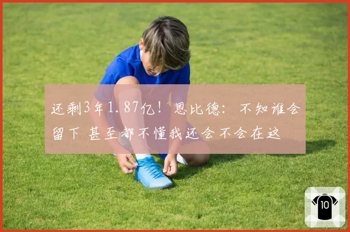 还剩3年1.87亿！恩比德：不知谁会留下 甚至都不懂我还会不会在这