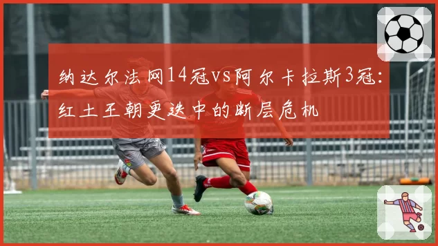纳达尔法网14冠vs阿尔卡拉斯3冠：红土王朝更迭中的断层危机