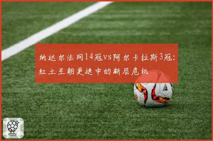 纳达尔法网14冠vs阿尔卡拉斯3冠：红土王朝更迭中的断层危机
