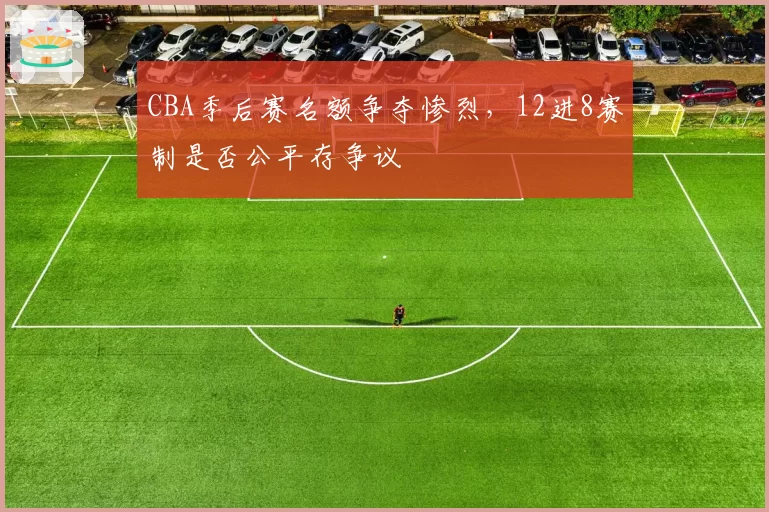 CBA季后赛名额争夺惨烈，12进8赛制是否公平存争议